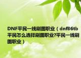 DNF平民一线刷图职业（dnf86tb平民怎么选择刷图职业?平民一线刷图职业）