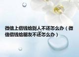 微信上借钱给别人不还怎么办（微信借钱给朋友不还怎么办）