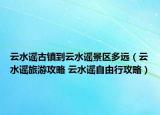 云水谣古镇到云水谣景区多远（云水谣旅游攻略 云水谣自由行攻略）