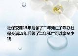 社保交满15年后领了二年死亡了咋办社保交满15年后领了二年死亡可以拿多少钱