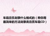 车载音乐刻录什么格式的（教你用最简单的方法刻录高音质车载CD）