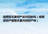 结婚后夫妻财产是共同的吗（结婚后财产都算夫妻共同财产吗）