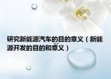 研究新能源汽车的目的意义（新能源开发的目的和意义）