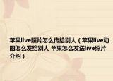 苹果live照片怎么传给别人（苹果live动图怎么发给别人 苹果怎么发送live照片介绍）
