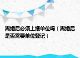 离婚后必须上报单位吗（离婚后是否需要单位登记）
