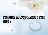 皮肤粗糙毛孔大怎么改善（皮肤粗糙）