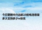 今日更新中兴远航10的电池容量多大支持多少w快充