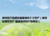 漳州特产有哪些福建漳州十大特产（漳州有哪些特产 福建漳州特产有哪些）