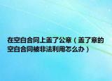 在空白合同上盖了公章（盖了章的空白合同被非法利用怎么办）