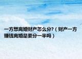 一方想离婚财产怎么分?（财产一方赚钱离婚是要分一半吗）