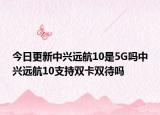 今日更新中兴远航10是5G吗中兴远航10支持双卡双待吗