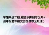 车如果没年检,被警察抓到怎么办（没年检的车被交警抓住怎么处理）