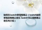 如何在iwatch使用网易云（iwatch如何单独放网易云音乐 iwatch可以用网易云音乐吗介绍）