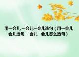 用一会儿,一会儿一会儿造句（用一会儿一会儿造句 一会儿一会儿怎么造句）