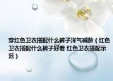穿红色卫衣搭配什么裤子洋气减龄（红色卫衣搭配什么裤子好看 红色卫衣搭配示范）