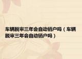 车辆脱审三年会自动销户吗（车辆脱审三年会自动销户吗）