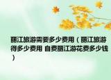 丽江旅游需要多少费用（丽江旅游得多少费用 自费丽江游花费多少钱）