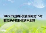 2022年社保补交新规补交15年要交多少钱补缴划不划算