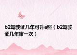 b2驾驶证几年可升a照（b2驾驶证几年审一次）