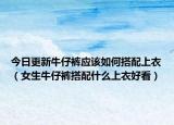 今日更新牛仔裤应该如何搭配上衣（女生牛仔裤搭配什么上衣好看）