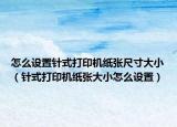 怎么设置针式打印机纸张尺寸大小（针式打印机纸张大小怎么设置）
