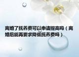 离婚了抚养费可以申请提高吗（离婚后能再要求降低抚养费吗）