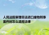 人民法院审理非法进口废物刑事案件时怎么适用法律