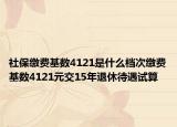 社保缴费基数4121是什么档次缴费基数4121元交15年退休待遇试算