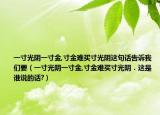 一寸光阴一寸金,寸金难买寸光阴这句话告诉我们要（一寸光阴一寸金,寸金难买寸光阴．这是谁说的话?）