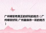 广州哪里有真正的好玩的地方（广州哪里好玩 广州最值得一逛的地方）