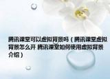 腾讯课堂可以虚拟背景吗（腾讯课堂虚拟背景怎么开 腾讯课堂如何使用虚拟背景介绍）