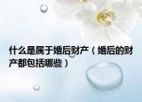 什么是属于婚后财产（婚后的财产都包括哪些）