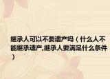 继承人可以不要遗产吗（什么人不能继承遗产,继承人要满足什么条件）