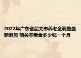 2022年广东省韶关市养老金调整最新消息 韶关养老金多少钱一个月
