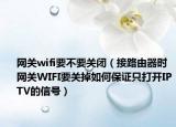 网关wifi要不要关闭（接路由器时网关WIFI要关掉如何保证只打开IPTV的信号）