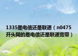 1335是电信还是联通（n0475开头网的是电信还是联通宽带）