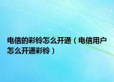 电信的彩铃怎么开通（电信用户怎么开通彩铃）