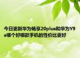 今日更新华为畅享20plus和华为Y9a哪个好哪款手机的性价比更好