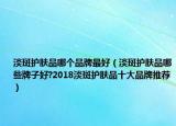 淡斑护肤品哪个品牌最好（淡斑护肤品哪些牌子好?2018淡斑护肤品十大品牌推荐）