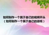 如何制作一个属于自己的视频开头（如何制作一个属于自己的游戏）