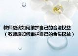 教师应该如何维护自己的合法权益（教师应如何维护自己的合法权益）