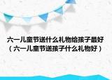 六一儿童节送什么礼物给孩子最好（六一儿童节送孩子什么礼物好）
