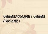 父亲的财产怎么继承（父亲的财产怎么分配）