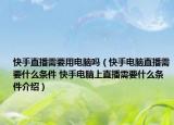 快手直播需要用电脑吗（快手电脑直播需要什么条件 快手电脑上直播需要什么条件介绍）
