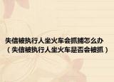 失信被执行人坐火车会抓捕怎么办（失信被执行人坐火车是否会被抓）