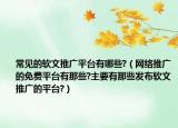 常见的软文推广平台有哪些?（网络推广的免费平台有那些?主要有那些发布软文推广的平台?）