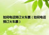 如何电话预订火车票（如何电话预订火车票）