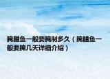 腌腊鱼一般要腌制多久（腌腊鱼一般要腌几天详细介绍）