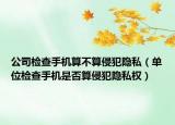 公司检查手机算不算侵犯隐私（单位检查手机是否算侵犯隐私权）