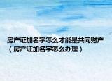 房产证加名字怎么才能是共同财产（房产证加名字怎么办理）